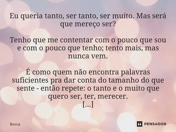 Eu queria tanto, ser tanto, ser muito. Mas será que mereço ser? Tenho que me contentar com o pouco que sou e com o pouco que tenho; tento mais, mas nunca vem. ... Frase de Rocca.