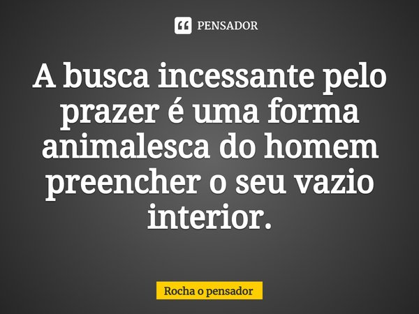 A busca incessante pelo prazer é uma forma animalesca do homem preencher o seu vazio interior.... Frase de Rocha o pensador.