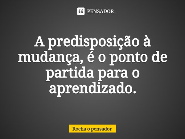⁠A predisposição à mudança, é o ponto de partida para o aprendizado.... Frase de Rocha o pensador.