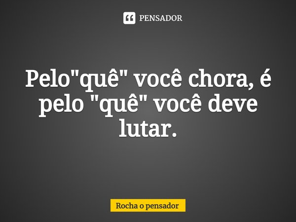 ⁠Pelo "quê" você chora, é pelo "quê" você deve lutar.... Frase de Rocha o pensador.