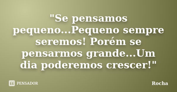 "Se pensamos pequeno...Pequeno sempre seremos! Porém se pensarmos grande...Um dia poderemos crescer!"... Frase de Rocha.