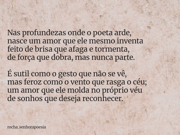Nas profundezas onde o poeta arde, nasce um amor que ele mesmo inventa feito de brisa que afaga e tormenta, de força que dobra, mas nunca parte. É sutil como o ... Frase de rocha_senhorapoesia.