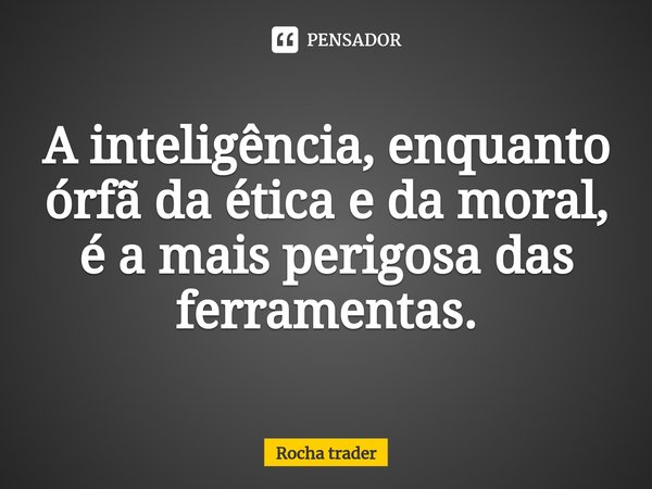 ⁠A inteligência, enquanto órfã da ética e da moral, é a mais perigosa das ferramentas.... Frase de Rocha Trader.