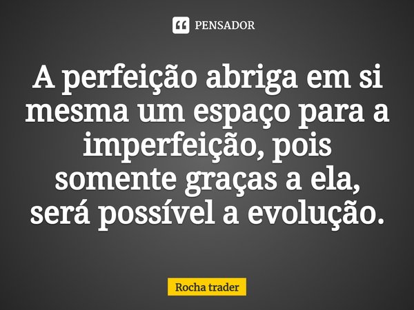 ⁠A perfeição abriga em si mesma um espaço para a imperfeição, pois somente graças a ela, será possível a evolução.... Frase de Rocha Trader.