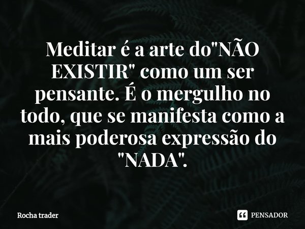 ⁠⁠Meditar é a arte do "NÃO EXISTIR" como um ser pensante. É o mergulho no todo, que se manifesta como a mais poderosa expressão do "NADA".... Frase de Rocha Trader.