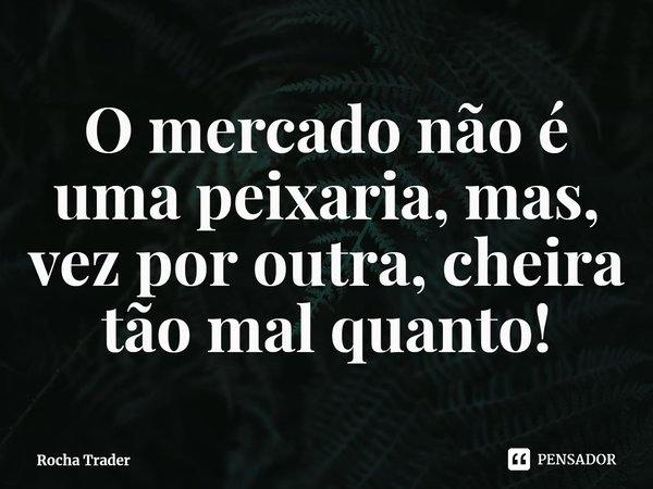 ⁠O mercado não é uma peixaria, mas, vez por outra, cheira tão mal quanto!... Frase de Rocha Trader.