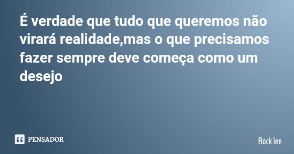 É verdade que tudo que queremos não virará realidade,mas o que precisamos fazer sempre deve começa como um desejo... Frase de Rock lee.