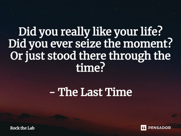 ⁠Did you really like your life? Did you ever seize the moment? Or just stood there through the time? - The Last Time... Frase de Rock the Lab.