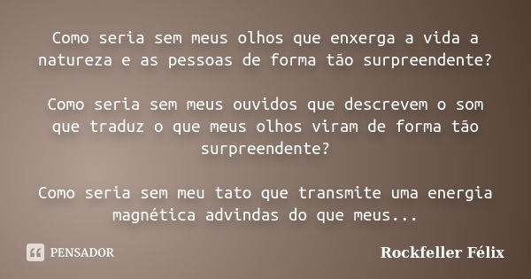 Como seria sem meus olhos que enxerga a vida a natureza e as pessoas de forma tão surpreendente? Como seria sem meus ouvidos que descrevem o som que traduz o qu... Frase de Rockfeller Félix.