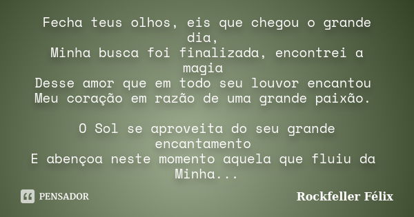 Fecha teus olhos, eis que chegou o grande dia, Minha busca foi finalizada, encontrei a magia Desse amor que em todo seu louvor encantou Meu coração em razão de ... Frase de Rockfeller Félix.