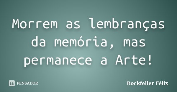 Morrem as lembranças da memória, mas permanece a Arte!... Frase de Rockfeller Félix.