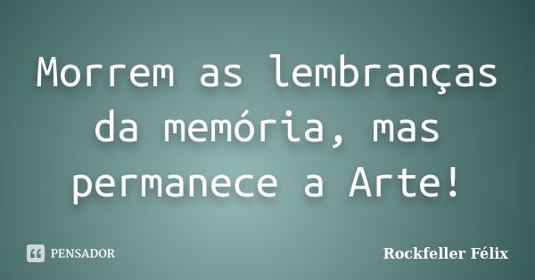 Morrem as lembranças da memória, mas permanece a Arte!... Frase de Rockfeller Félix.