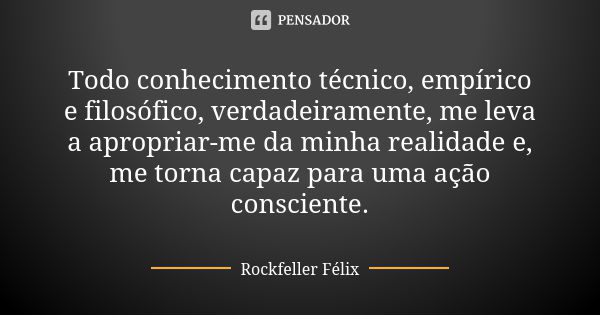 Todo conhecimento técnico, empírico e filosófico, verdadeiramente, me leva a apropriar-me da minha realidade e, me torna capaz para uma ação consciente.... Frase de Rockfeller Félix.