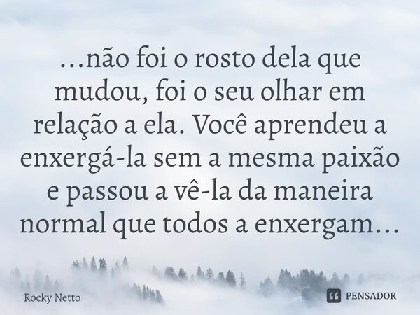 ⁠...não foi o rosto dela que mudou, foi o seu olhar em relação a ela. Você aprendeu a enxergá-la sem a mesma paixão e passou a vê-la da maneira normal que todos... Frase de Rocky Netto.
