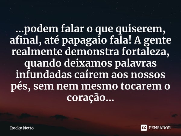 ...podem falar o que quiserem, afinal, até papagaio fala! A gente realmente demonstra fortaleza, quando deixamos palavras infundadas caírem aos nossos pés, sem ... Frase de Rocky Netto.