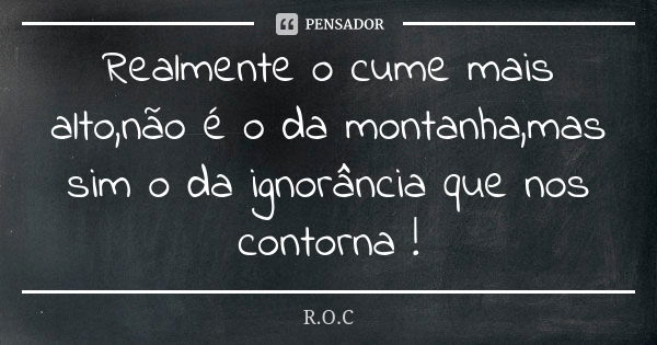 Realmente o cume mais alto,não é o da montanha,mas sim o da ignorância que nos contorna !... Frase de R.O.C.