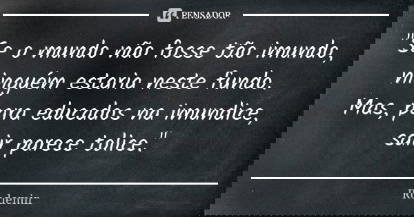 "Se o mundo não fosse tão imundo, ninguém estaria neste fundo. Mas, para educados na imundice, sair parece tolice."... Frase de Rodemir.