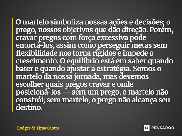 ⁠O martelo simboliza nossas ações e decisões; o prego, nossos objetivos que dão direção. Porém, cravar pregos com força excessiva pode entortá-los, assim como p... Frase de Rodger de Lima Santos.
