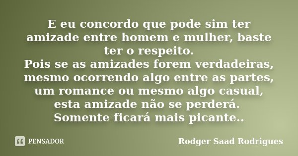 E eu concordo que pode sim ter amizade entre homem e mulher, baste ter o respeito. Pois se as amizades forem verdadeiras, mesmo ocorrendo algo entre as partes, ... Frase de Rodger Saad Rodrigues.