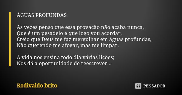 ÁGUAS PROFUNDAS As vezes penso que essa provação não acaba nunca, Que é um pesadelo e que logo vou acordar, Creio que Deus me faz mergulhar em águas profundas, ... Frase de Rodivaldo Brito.