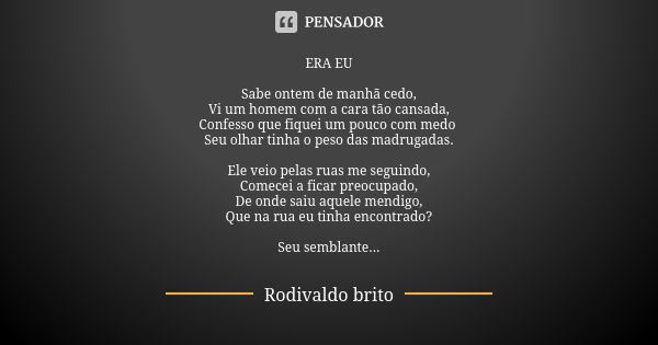 ERA EU Sabe ontem de manhã cedo, Vi um homem com a cara tão cansada, Confesso que fiquei um pouco com medo Seu olhar tinha o peso das madrugadas. Ele veio pelas... Frase de Rodivaldo Brito.