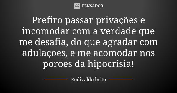 Prefiro passar privações e incomodar com a verdade que me desafia, do que agradar com adulações, e me acomodar nos porões da hipocrisia!... Frase de Rodivaldo Brito.