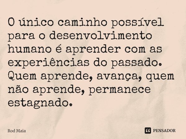 ⁠O único caminho possível para o desenvolvimento humano é aprender com as experiências do passado. Quem aprende, avança, quem não aprende, permanece estagnado.... Frase de Rod Maia.
