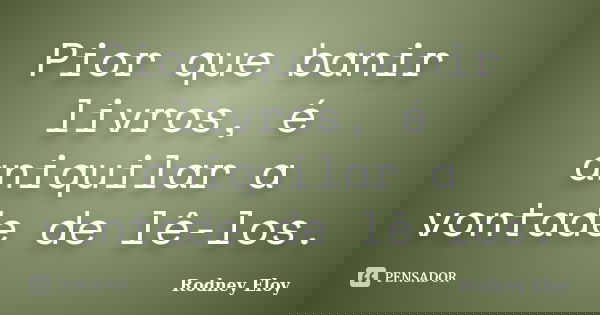Pior que banir livros, é aniquilar a vontade de lê-los.... Frase de Rodney Eloy.