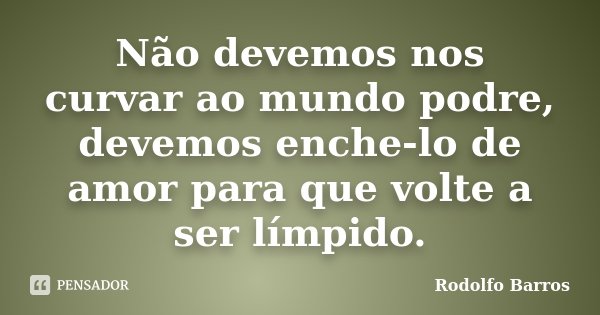 Não devemos nos curvar ao mundo podre, devemos enche-lo de amor para que volte a ser límpido.... Frase de Rodolfo Barros.