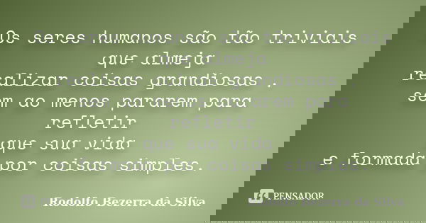 Os seres humanos são tão triviais que almeja realizar coisas grandiosas , sem ao menos pararem para refletir que sua vida e formada por coisas simples.... Frase de Rodolfo Bezerra da Silva.