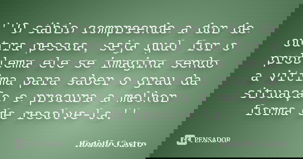 ''O sábio compreende a dor de outra pessoa, seja qual for o problema ele se imagina sendo a vitima para saber o grau da situação e procura a melhor forma de res... Frase de Rodolfo Castro.