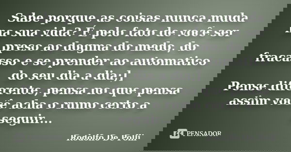 Sabe porque as coisas nunca muda na sua vida? É pelo fato de você ser preso ao dogma do medo, do fracasso e se prender ao automatico do seu dia a dia;] Pense di... Frase de Rodolfo De Polli.