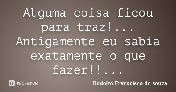 Alguma coisa ficou para traz!... Antigamente eu sabia exatamente o que fazer!!...... Frase de Rodolfo Franscisco de souza.