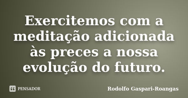 Exercitemos com a meditação adicionada às preces a nossa evolução do futuro.... Frase de Rodolfo Gaspari-Roangas.