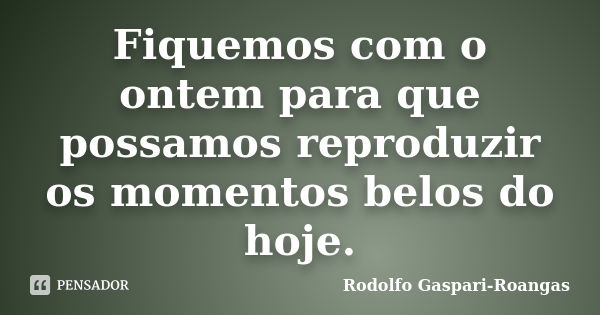 Fiquemos com o ontem para que possamos reproduzir os momentos belos do hoje.... Frase de Rodolfo Gaspari-Roangas.