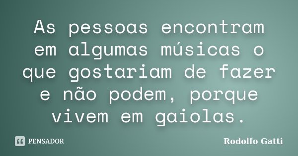 As pessoas encontram em algumas músicas o que gostariam de fazer e não podem, porque vivem em gaiolas.... Frase de Rodolfo Gatti.