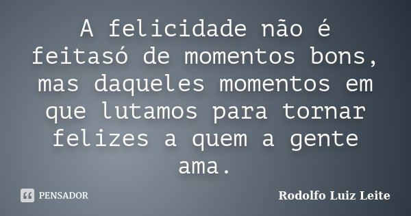 A felicidade não é feitasó de momentos bons, mas daqueles momentos em que lutamos para tornar felizes a quem a gente ama.... Frase de Rodolfo Luiz Leite.