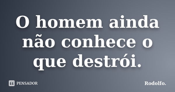 O homem ainda não conhece o que destrói.... Frase de Rodolfo..