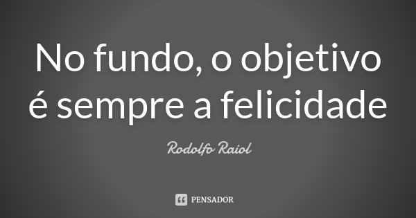 No fundo, o objetivo é sempre a felicidade... Frase de Rodolfo Raiol.
