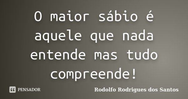 O maior sábio é aquele que nada entende mas tudo compreende!... Frase de Rodolfo Rodrigues dos Santos.