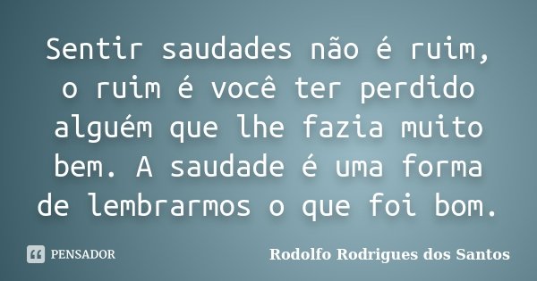 Sentir saudades não é ruim, o ruim é você ter perdido alguém que lhe fazia muito bem. A saudade é uma forma de lembrarmos o que foi bom.... Frase de Rodolfo Rodrigues dos Santos.