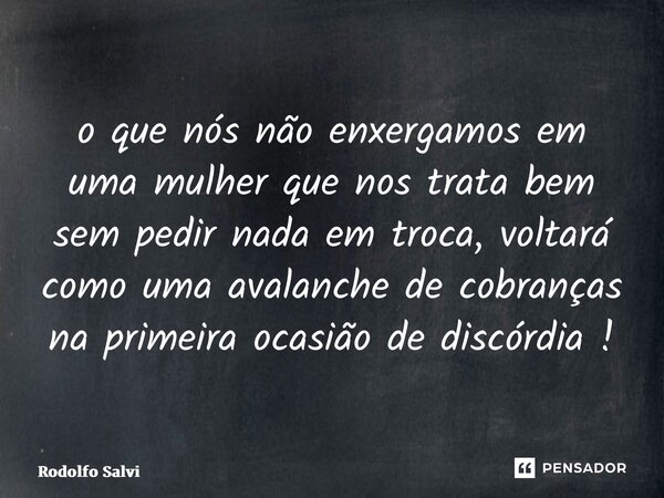 ⁠o que nós não enxergamos em uma mulher que nos trata bem sem pedir nada em troca, voltará como uma avalanche de cobranças na primeira ocasião de discórdia !... Frase de Rodolfo Salvi.