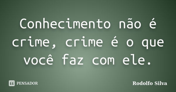 Conhecimento não é crime, crime é o que você faz com ele.... Frase de Rodolfo Silva.