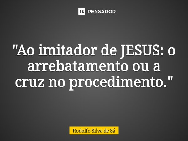 ⁠"Ao imitador de JESUS: o arrebatamento ou a cruz no procedimento."... Frase de Rodolfo Silva de Sá.