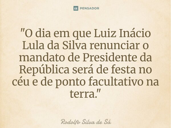 "O dia em que Luiz Inácio Lula da Silva renunciar o mandato de Presidente da República será de festa no céu e de ponto facultativo na terra."... Frase de Rodolfo Silva de Sá.