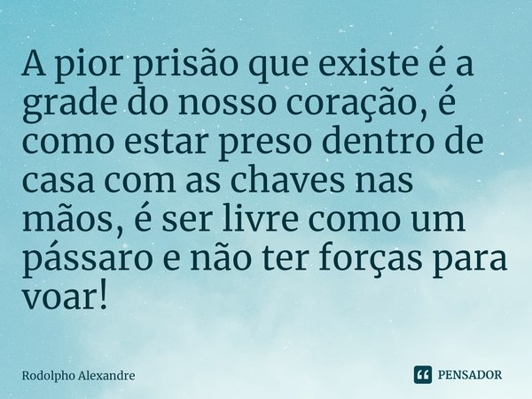 ⁠A pior prisão que existe é ⁠a grade do nosso coração, é como estar preso dentro de casa com as chaves nas mãos, é ser livre como um pássaro e não ter forças pa... Frase de Rodolpho Alexandre.