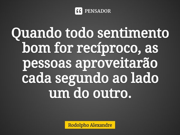 Quando todo sentimento bom for recíproco,⁠ as pessoas aproveitarão cada segundo ao lado um do outro.... Frase de Rodolpho Alexandre.