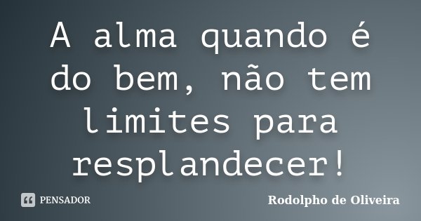 A alma quando é do bem, não tem limites para resplandecer!... Frase de Rodolpho de Oliveira.