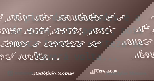 A pior das saudades é a de quem está perto, pois nunca temos a certeza se haverá volta...... Frase de Rodolpho Moraes.