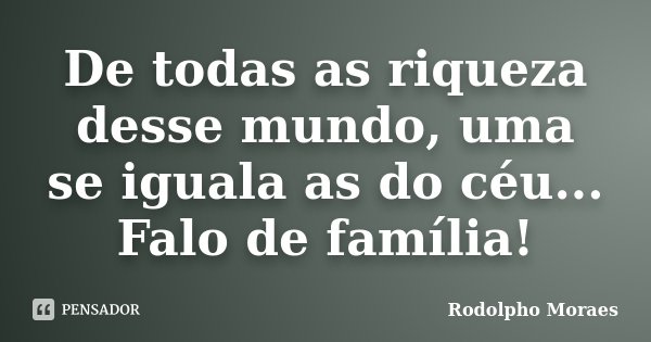 De todas as riqueza desse mundo, uma se iguala as do céu... Falo de família!... Frase de Rodolpho Moraes.